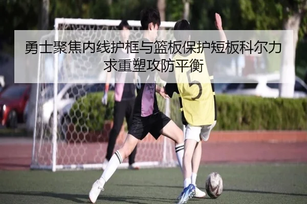 勇士聚焦内线护框与篮板保护短板科尔力求重塑攻防平衡