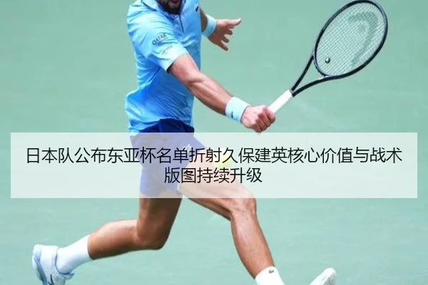 日本队公布东亚杯名单折射久保建英核心价值与战术版图持续升级