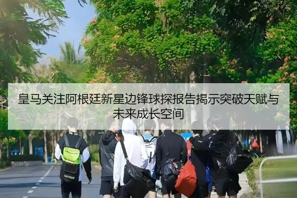 皇马关注阿根廷新星边锋球探报告揭示突破天赋与未来成长空间