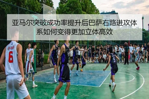 亚马尔突破成功率提升后巴萨右路进攻体系如何变得更加立体高效
